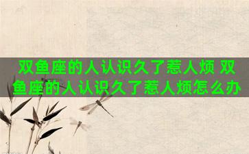 双鱼座的人认识久了惹人烦 双鱼座的人认识久了惹人烦怎么办